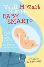 Will Mozart Make My Baby Smart?: And Other Myth-Busting Tales of Pregnancy and Childhood - Andrew Whitehouse