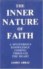 The Inner Nature of Faith: A Mysterious Knowledge Coming Through the Heart - James Arraj