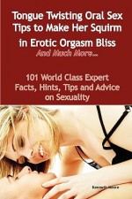 Tongue Twisting Oral Sex Tips to Make Her Squirm in Erotic Orgasm Bliss and Much More... - 101 World Class Expert Facts, Hints, Tips and Advice on Sex - Kenneth Moore