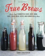 True Brews: How to Craft Fermented Cider, Beer, Wine, Sake, Soda, Mead, Kefir, and Kombucha at Home - Emma Christensen