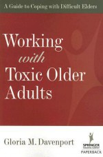 Working with Toxic Older Adults: A Guide to Coping with Difficult Elders - Gloria Davenport