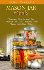 Mason Jar Meals: Discover Simple and Easy Mason Jar Meal Recipes That Taste Incredible Today - Ann Wright