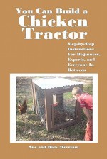 You Can Build a Chicken Tractor: Step-By-Step Instructions for Beginners, Experts and Everyone in Between - Sue Merriam, Rick Merriam