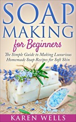 Soap Making for Beginners: The Simple Guide to Making Luxurious Homemade Soap Recipes for Soft Skin (30 Soothing DIY Natural Soap Recipes for Beginners) (Homemade Beauty Products Book 1) - Karen Wells