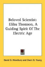 Beloved Scientist: Elihu Thomson, a Guiding Spirit of the Electric Age - David O. Woodbury, Owen D. Young