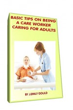 BASIC TIPS ON BEING A CARE WORKER CARING FOR ADULTS - J.Emily Gould