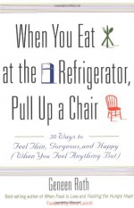 When You Eat at the Refrigerator, Pull Up a Chair: 50 Ways to Feel Thin, Gorgeous, and Happy {When You Feel Anything But} - Geneen Roth, Anne Lamott