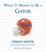 What It Means to Be a Gator: Urban Meyer and Florida's Greatest Players - Mark Schlabach, Urban Meyer