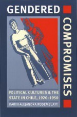 Gendered Compromises: Political Cultures and the State in Chile, 1920-1950 - Karin Alejandra Rosemblatt