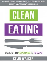 Clean Eating: The Simple Guide To Eat Better, Feel Great, Get More Energy And Becoming Superhuman - Lose Up to 15 Pounds In 15 Days! - Kevin Walker