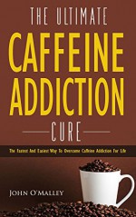 Caffeine Addiction: The Ultimate Caffeine Addiction Cure: The Fastest and Easiest Way to Overcome Caffeine Addiction for Life (Caffeine Detox,Addiction,Sugar Addiction,Binge Eating) - John O'Malley