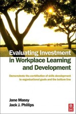 Evaluating Investment in Workplace Learning and Development: Demonstrate the Contribution of Skills Development to Organizational Goals and the Bottom - Jane Massy, Jack J. Phillips