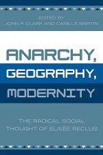 Anarchy, Geography, Modernity: The Radical Social Thought of Elisee Reclus - John P. Clark, Camille Martin