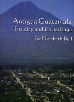 Antigua Guatemala: the city and its heritage - Elizabeth Bell