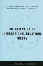 The Invention of International Relations Theory: Realism, the Rockefeller Foundation, and the 1954 Conference on Theory - Nicolas Guilhot