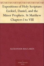 Expositions of Holy Scripture Ezekiel, Daniel, and the Minor Prophets. St Matthew Chapters I to VIII - Alexander MacLaren