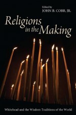 Religions in the Making: Whitehead and the Wisdom Traditions of the World - John B Cobb