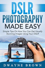 Photography: DSLR Photography Made Easy: Simple Tips on How You Can Get Visually Stunning Images Using Your DSLR (Photography, Digital Photography, Creativity) - Dwayne Brown, Photography