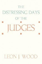 The Distressing Days of the Judges - Leon J. Wood