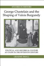 George Chastelain and the Shaping of Valois Burgundy: Political and Historical Culture at Court in the Fifteenth Century - Graeme Small