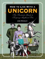 How to Live with a Unicorn: The Fantastic Guide to Keeping Mythical Pets - Jane Moseley