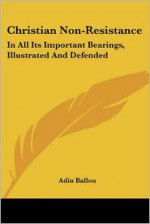 Christian Non Resistance: In All Its Important Bearings, Illustrated And Defended - Adin Ballou