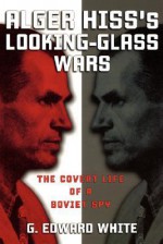 Alger Hiss's Looking-Glass Wars: The Covert Life of a Soviet Spy - G. Edward White