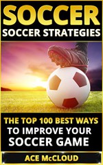 Soccer: Soccer Strategies- The Top 100 Best Ways To Improve Your Soccer Game (Soccer Strategies, Soccer Skills, Soccer Nutrition, Soccer Drills) - Ace McCloud