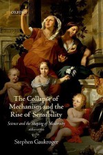 The Collapse of Mechanism and the Rise of Sensibility: Science and the Shaping of Modernity, 1680-1760 - Stephen Gaukroger