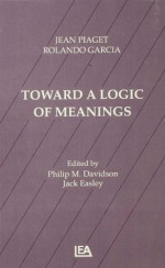 Toward A Logic of Meanings - Jean Piaget, Rolando Garcia, Philip Davidson, Jack Easley