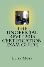 The Unofficial Revit 2013 Certification Exam Guide - Elise Moss