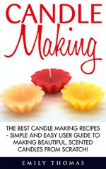 Candle Making: The Best Candle Making Recipes - Simple And Easy User Guide To Making Beautiful, Scented Candles From Scratch! (Candles, Candle Making, Aromatherapy) - Emily Thomas