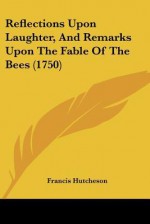 Reflections Upon Laughter, and Remarks Upon the Fable of the Bees (1750) - Francis Hutcheson