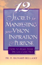 12 Secrets for Manifesting Your Vision, Inspiration & Purpose: How to Make Your Dreams Come True - D. Richard Bellamy, Richard Bellamy