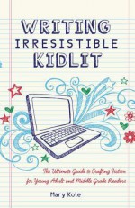 Writing Irresistible Kidlit: The Ultimate Guide to Crafting Fiction for Young Adult and Middle Grade Readers - Mary Kole