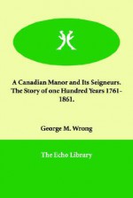 A Canadian Manor & Its Seigneurs: The Story of a Hundred Years, 1761-1861 - George M. Wrong