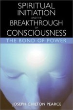 Spiritual Initiation and the Breakthrough of Consciousness: The Bond of Power - Joseph Chilton Pearce