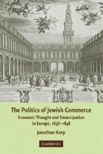 The Politics of Jewish Commerce: Economic Thought and Emancipation in Europe, 1638-1848 - Jonathan Karp