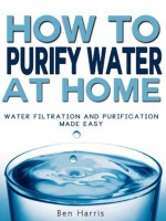 How to Purify Water At Home - Water Filtration and Purification Made Easy (REVISED) - Ben Harris