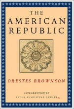 The American Republic: Its Constitution, Tendencies, and Destiny - Orestes A. Brownson, Peter Augustine Lawler