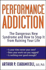 Performance Addiction: The Dangerous New Syndrome and How to Stop it from Ruining Your Life: The Dangerous New Syndrome and How to Stop It from Ruining Your Life - Arthur P. Ciaramicoli