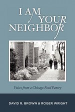 I Am Your Neighbor: Voices from a Chicago Food Pantry - David R. Brown, Roger Wright