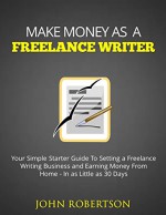 Make Money As A Freelance Writer: Your Simple Starter Guide To Setting a Freelance Writing Business and Earning Money From Home In as Little as 30 Days - John Robertson, Make Freelance Writer