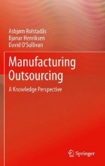 Manufacturing Outsourcing: A Knowledge Perspective - Asbjørn Rolstadås, Bjønar Henriksen, David O'Sullivan