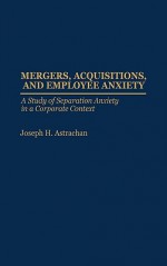 Mergers, Acquisitions, and Employee Anxiety: A Study of Separation Anxiety in a Corporate Context - Joseph H. Astrachan