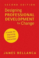 Designing Professional Development for Change: A Guide for Improving Classroom Instruction - James Bellanca