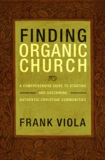 Finding Organic Church: A Comprehensive Guide to Starting and Sustaining Authentic Christian Communities - Frank Viola