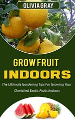 Grow Fruit Indoors: The Ultimate Gardening Tips For Growing Your Cherished Exotic Fruits Indoors (Grow Fruit, grow fruit indoors, indoor gardening) - Olivia Gray