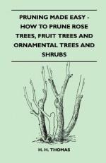 Pruning Made Easy - How to Prune Rose Trees, Fruit Trees and Ornamental Trees and Shrubs - H.H. Thomas