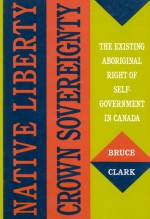 Native Liberty, Crown Sovereignty: The Existing Aboriginal Right of Self-Government in Canada - Bruce Clark